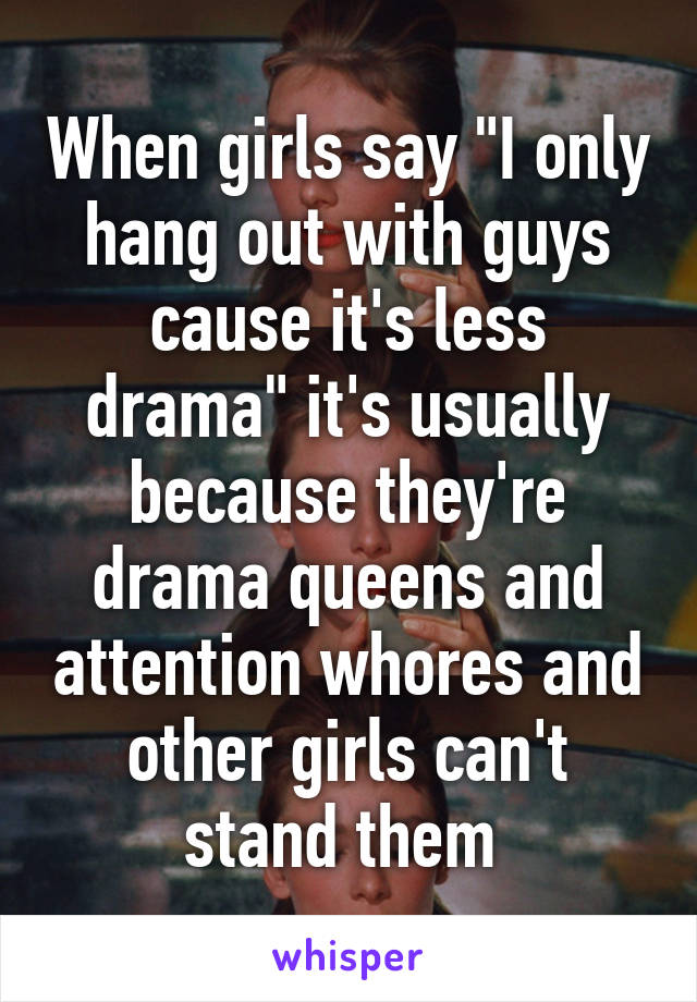 When girls say "I only hang out with guys cause it's less drama" it's usually because they're drama queens and attention whores and other girls can't stand them 