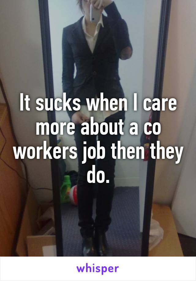 It sucks when I care more about a co workers job then they do.