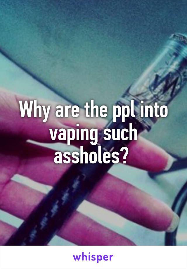 Why are the ppl into vaping such assholes? 