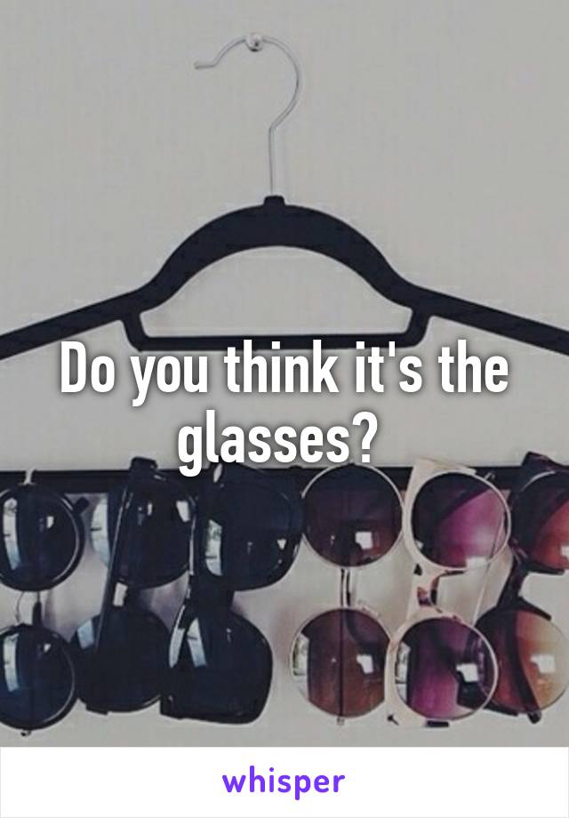 Do you think it's the glasses? 