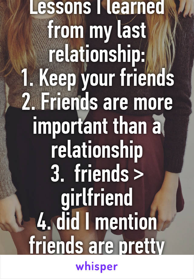 Lessons I learned from my last relationship:
1. Keep your friends
2. Friends are more important than a relationship
3.  friends > girlfriend
4. did I mention friends are pretty cool to keep?