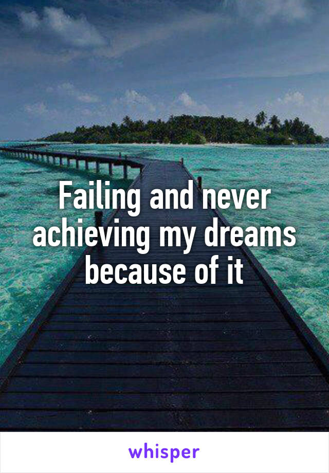 Failing and never achieving my dreams because of it