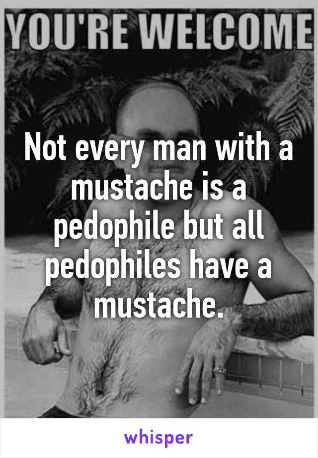 Not every man with a mustache is a pedophile but all pedophiles have a mustache.