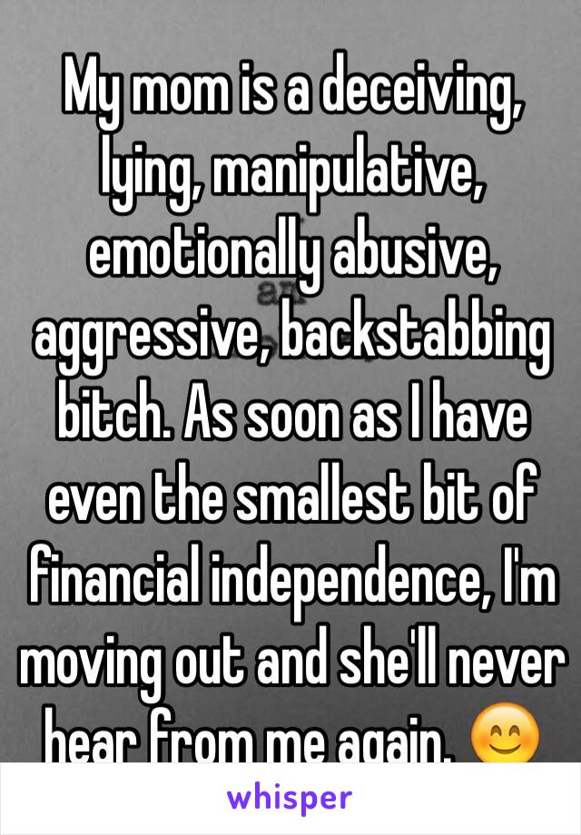 My mom is a deceiving, lying, manipulative, emotionally abusive, aggressive, backstabbing bitch. As soon as I have even the smallest bit of financial independence, I'm moving out and she'll never hear from me again. 😊 