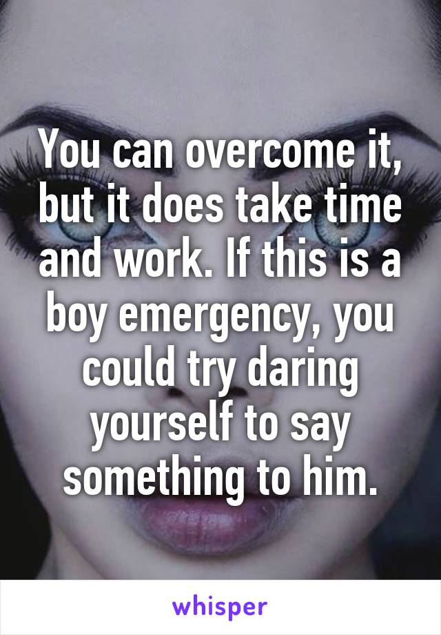 You can overcome it, but it does take time and work. If this is a boy emergency, you could try daring yourself to say something to him.