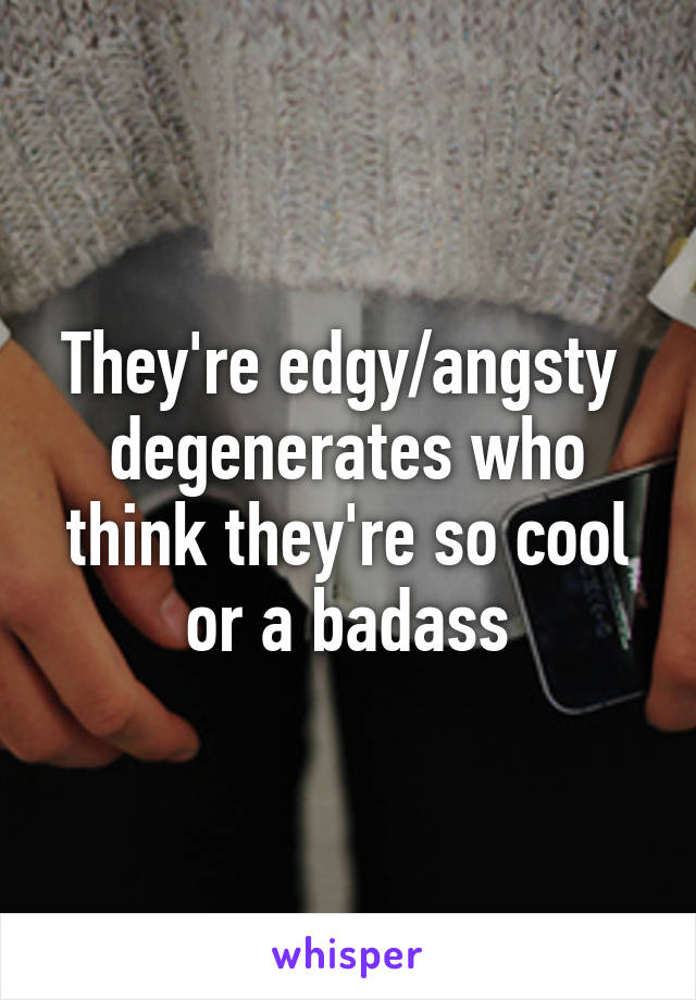 They're edgy/angsty  degenerates who think they're so cool or a badass