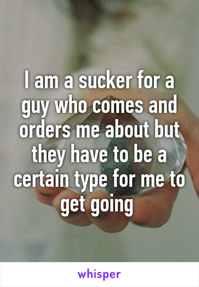 I am a sucker for a guy who comes and orders me about but they have to be a certain type for me to get going 