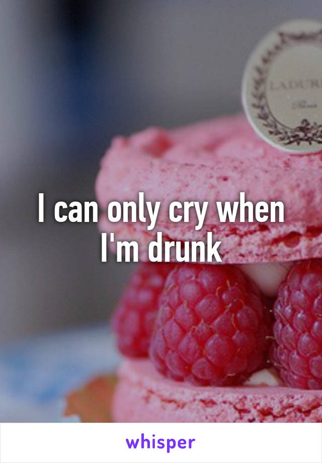 I can only cry when I'm drunk