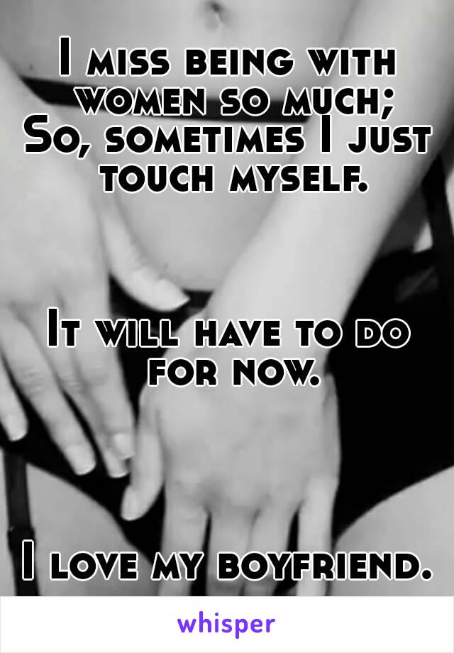 I miss being with women so much;
So, sometimes I just touch myself.



It will have to do for now.




I love my boyfriend.