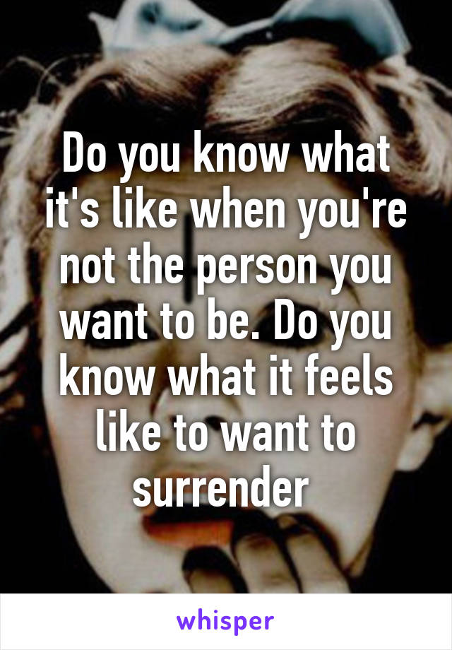 Do you know what it's like when you're not the person you want to be. Do you know what it feels like to want to surrender 