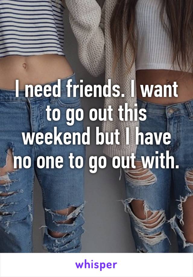 I need friends. I want to go out this weekend but I have no one to go out with. 