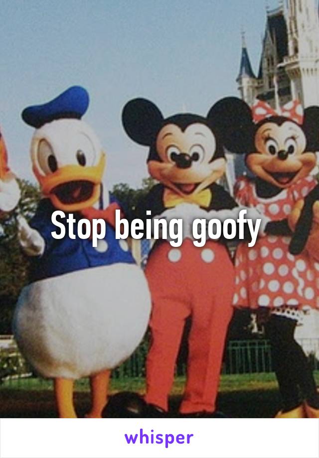 Stop being goofy 