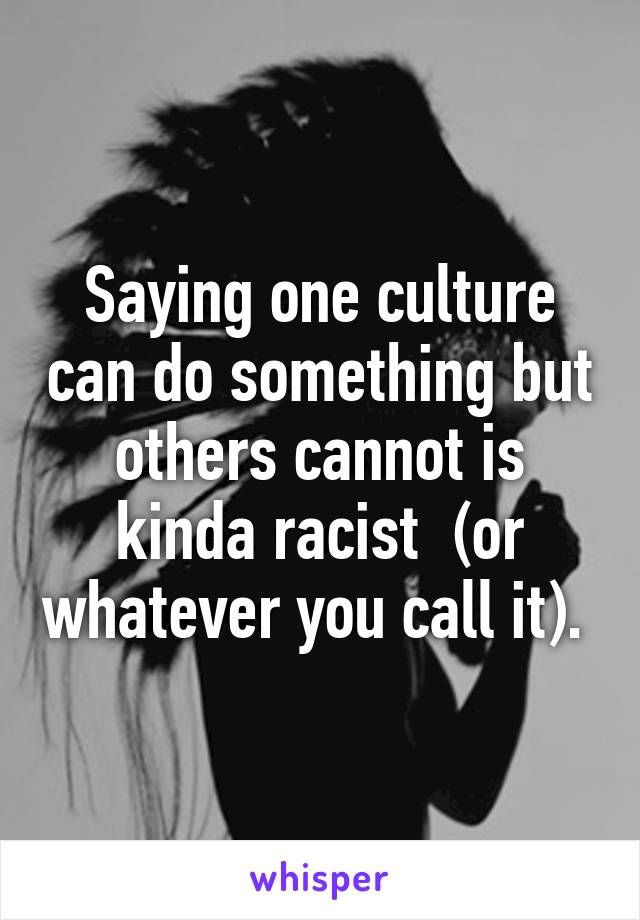 Saying one culture can do something but others cannot is kinda racist  (or whatever you call it). 