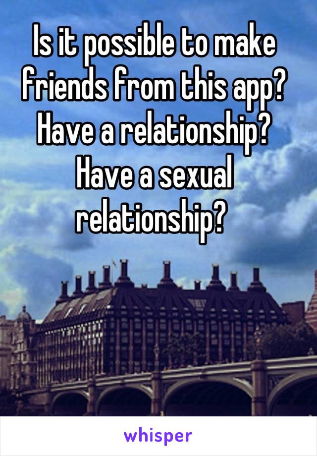 Is it possible to make friends from this app? 
Have a relationship? 
Have a sexual relationship? 