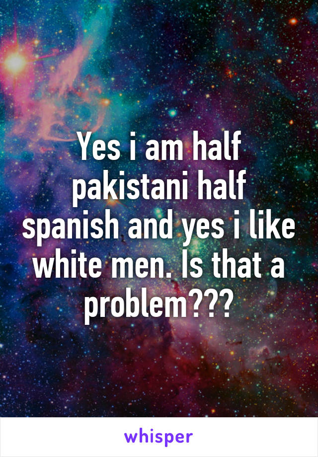 Yes i am half pakistani half spanish and yes i like white men. Is that a problem???