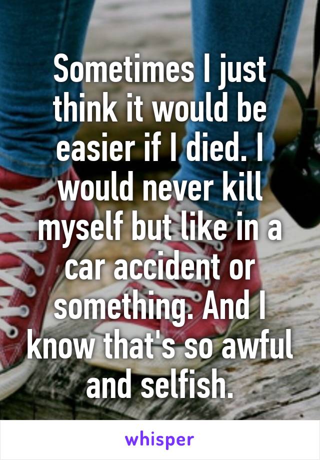 Sometimes I just think it would be easier if I died. I would never kill myself but like in a car accident or something. And I know that's so awful and selfish.