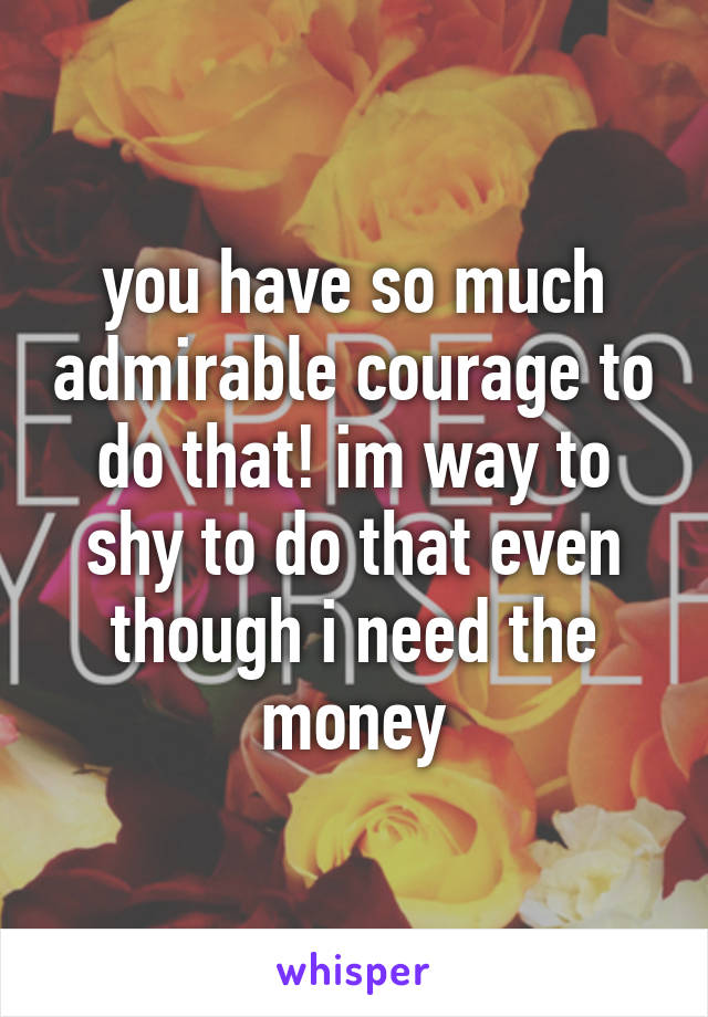 you have so much admirable courage to do that! im way to shy to do that even though i need the money