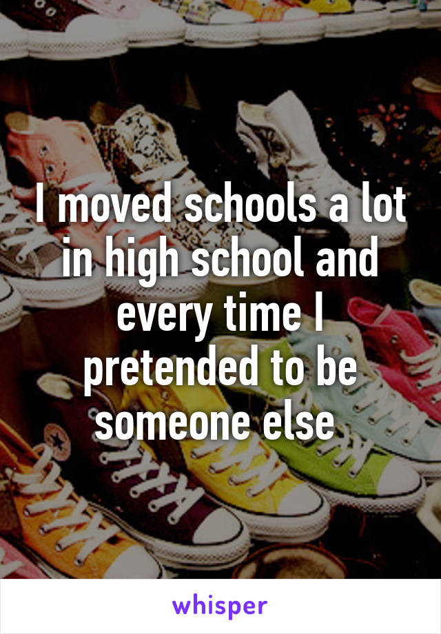 I moved schools a lot in high school and every time I pretended to be someone else 