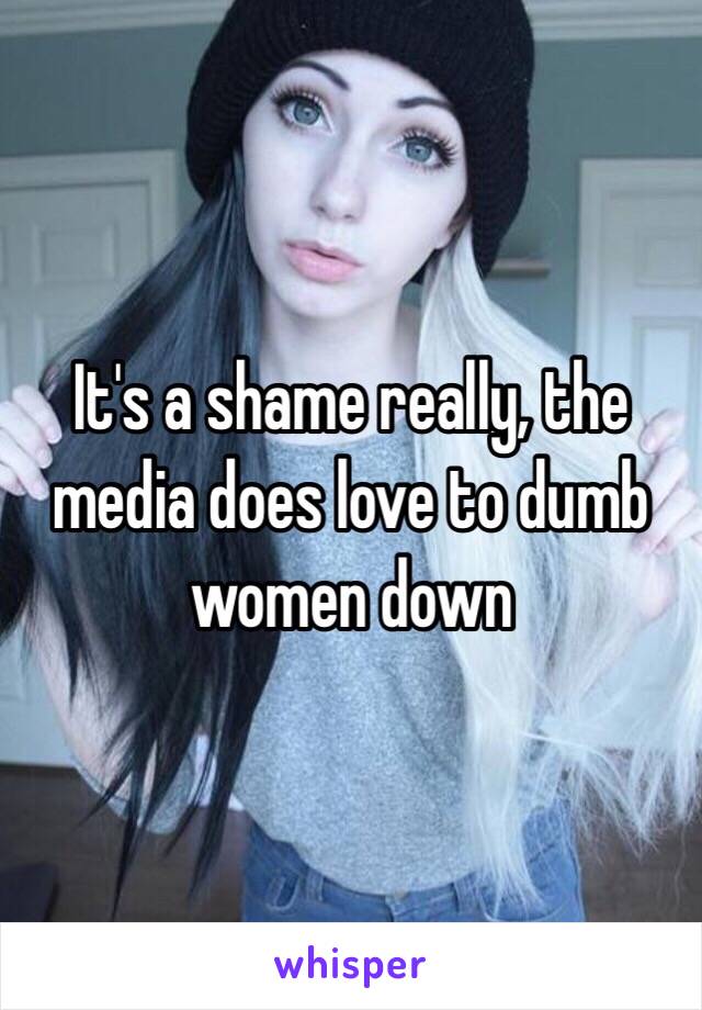 It's a shame really, the media does love to dumb women down 