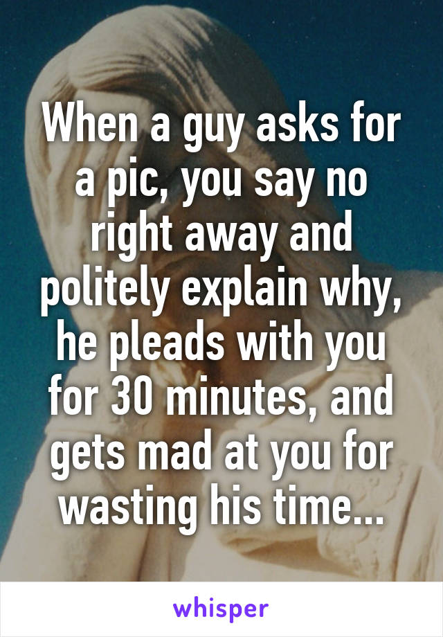 When a guy asks for a pic, you say no right away and politely explain why, he pleads with you for 30 minutes, and gets mad at you for wasting his time...