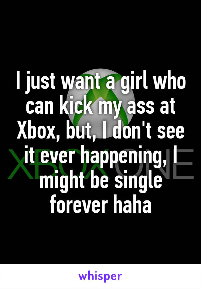 I just want a girl who can kick my ass at Xbox, but, I don't see it ever happening, I might be single forever haha