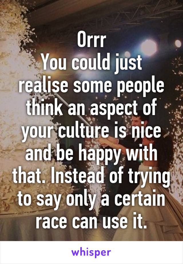 Orrr
You could just realise some people think an aspect of your culture is nice and be happy with that. Instead of trying to say only a certain race can use it.