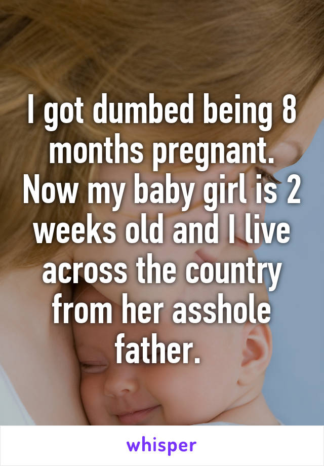 I got dumbed being 8 months pregnant. Now my baby girl is 2 weeks old and I live across the country from her asshole father. 