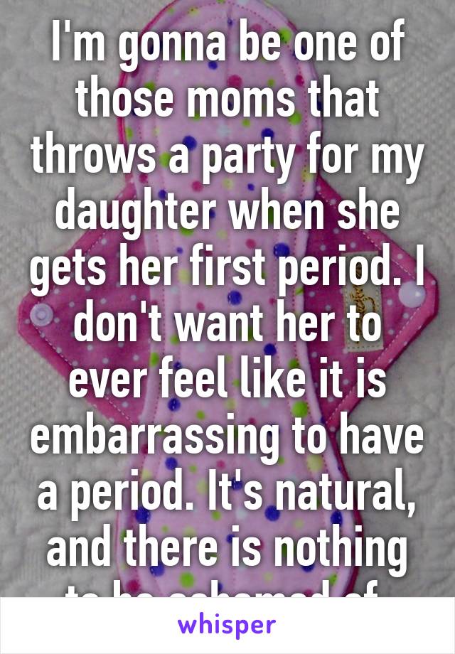 I'm gonna be one of those moms that throws a party for my daughter when she gets her first period. I don't want her to ever feel like it is embarrassing to have a period. It's natural, and there is nothing to be ashamed of.