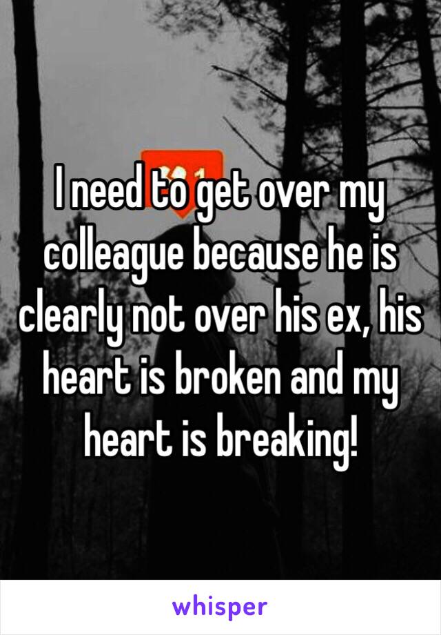 I need to get over my colleague because he is clearly not over his ex, his heart is broken and my heart is breaking! 