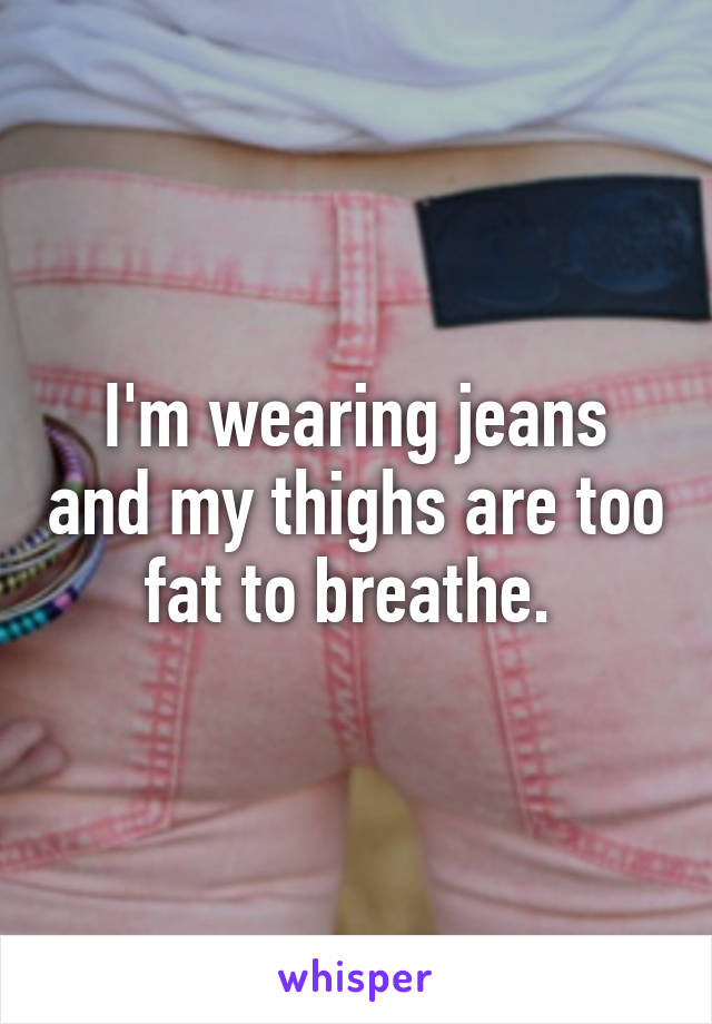 I'm wearing jeans and my thighs are too fat to breathe. 