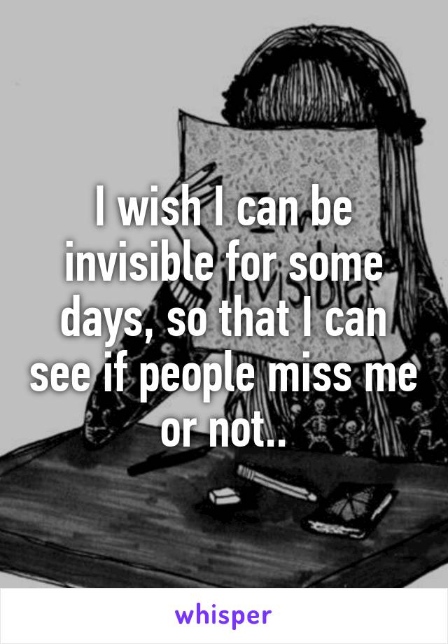 I wish I can be invisible for some days, so that I can see if people miss me or not..