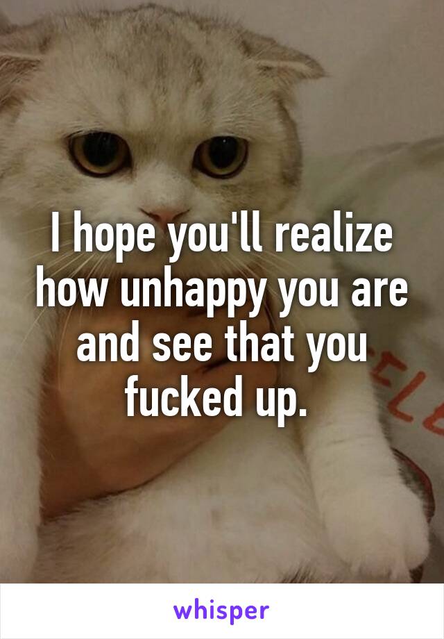 I hope you'll realize how unhappy you are and see that you fucked up. 