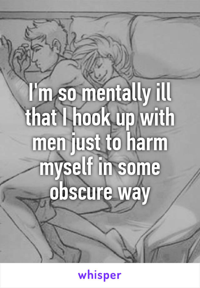 I'm so mentally ill that I hook up with men just to harm myself in some obscure way