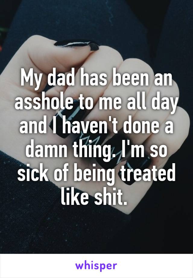 My dad has been an asshole to me all day and I haven't done a damn thing. I'm so sick of being treated like shit. 