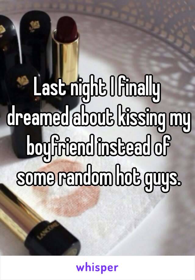 Last night I finally dreamed about kissing my boyfriend instead of some random hot guys.