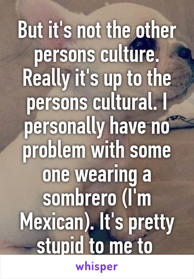 But it's not the other persons culture. Really it's up to the persons cultural. I personally have no problem with some one wearing a sombrero (I'm Mexican). It's pretty stupid to me to 