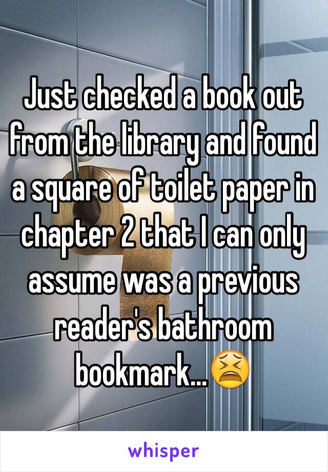 Just checked a book out from the library and found a square of toilet paper in chapter 2 that I can only assume was a previous reader's bathroom bookmark...😫