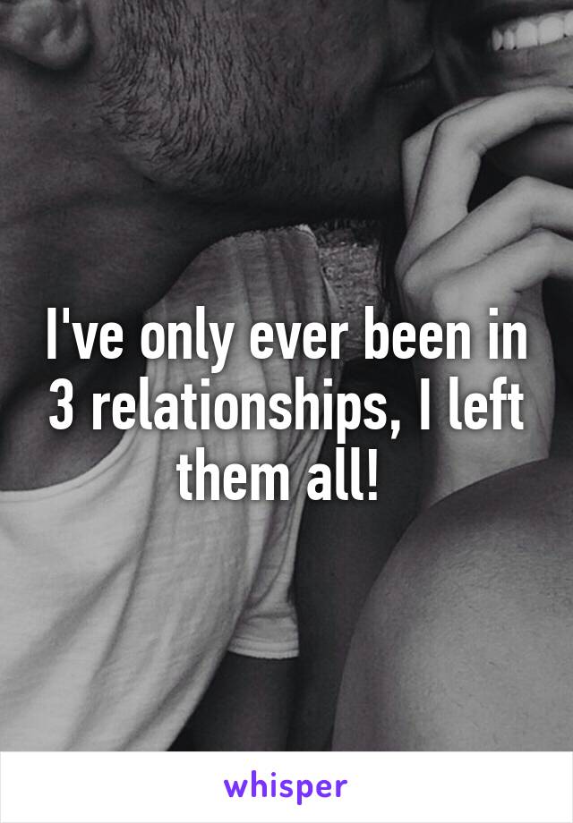 I've only ever been in 3 relationships, I left them all! 