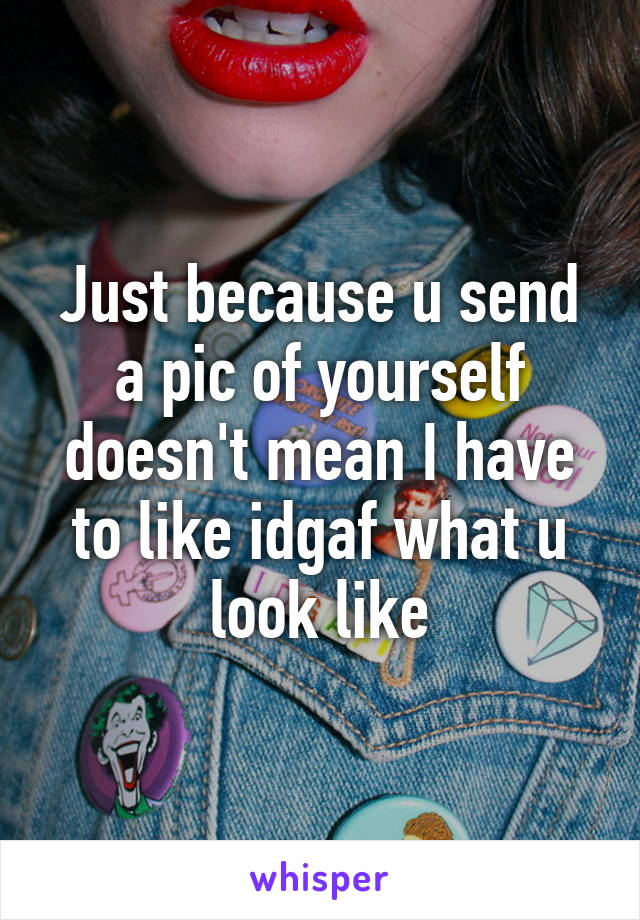 Just because u send a pic of yourself doesn't mean I have to like idgaf what u look like