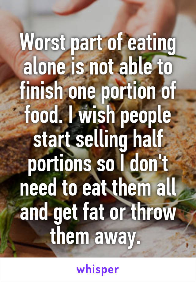 Worst part of eating alone is not able to finish one portion of food. I wish people start selling half portions so I don't need to eat them all and get fat or throw them away. 