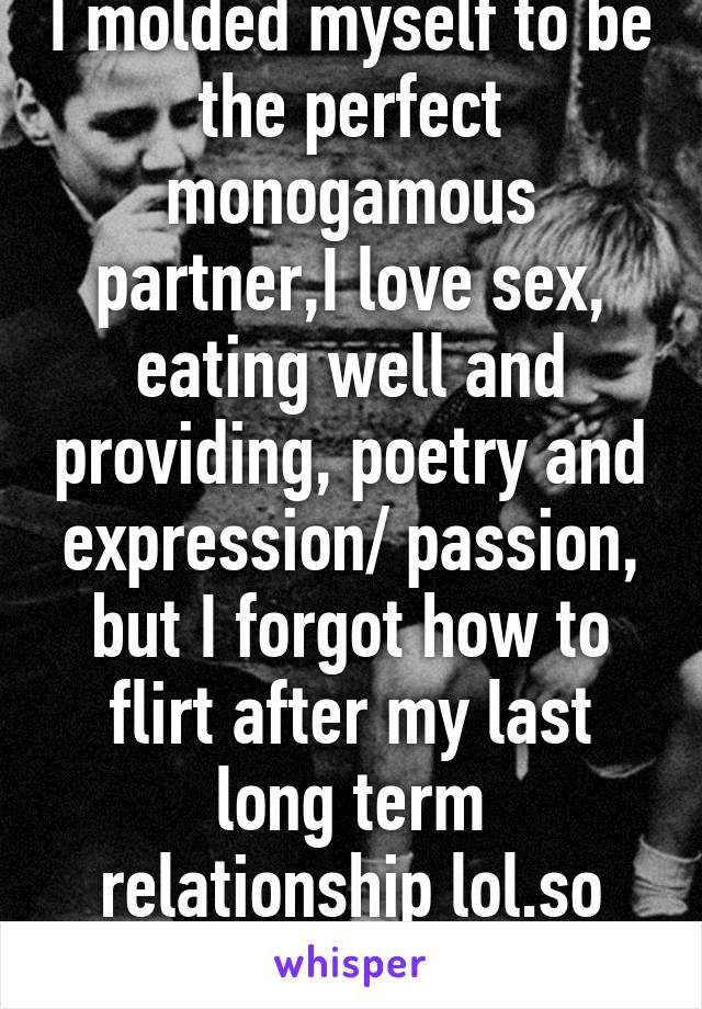 I molded myself to be the perfect monogamous partner,I love sex, eating well and providing, poetry and expression/ passion, but I forgot how to flirt after my last long term relationship lol.so ironic