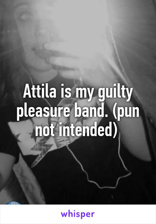 Attila is my guilty pleasure band. (pun not intended) 