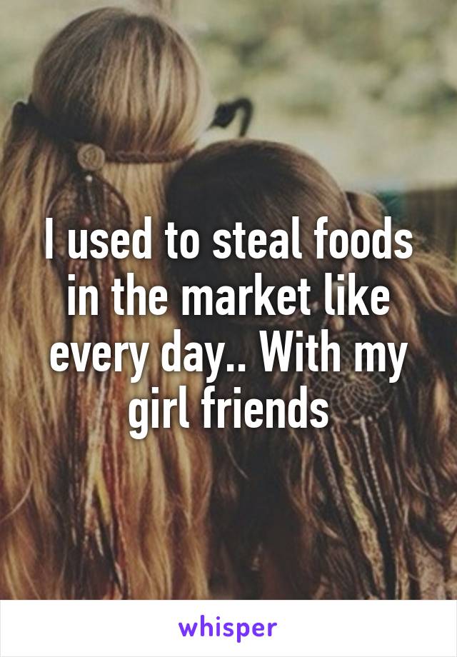 I used to steal foods in the market like every day.. With my girl friends