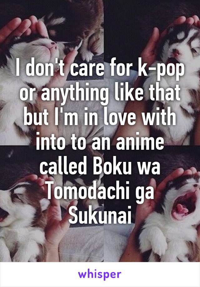 I don't care for k-pop or anything like that but I'm in love with into to an anime called Boku wa Tomodachi ga Sukunai