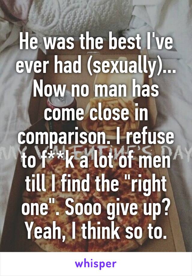 He was the best I've ever had (sexually)... Now no man has come close in comparison. I refuse to f**k a lot of men till I find the "right one". Sooo give up? Yeah, I think so to.