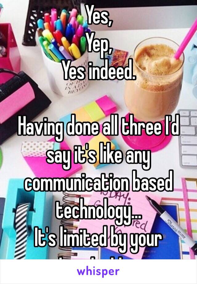 Yes,
Yep,
Yes indeed. 

Having done all three I'd say it's like any communication based technology... 
It's limited by your imagination 