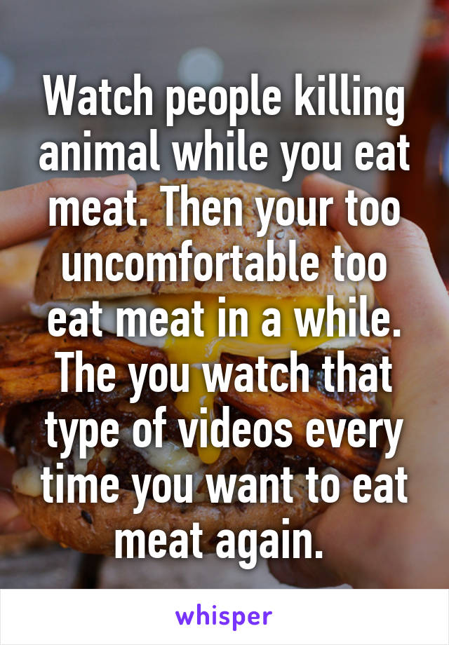 Watch people killing animal while you eat meat. Then your too uncomfortable too eat meat in a while. The you watch that type of videos every time you want to eat meat again. 