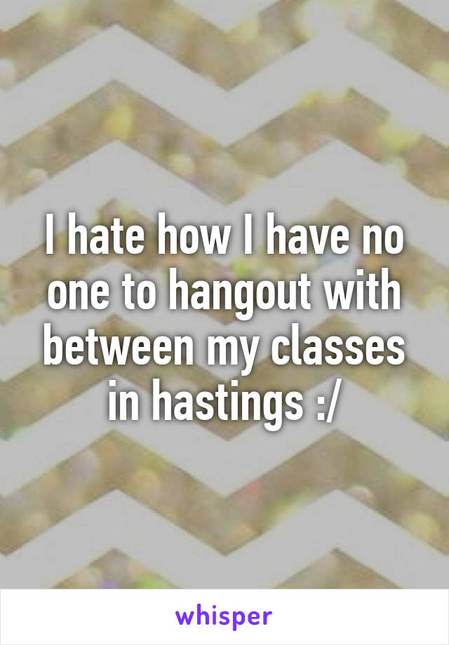 I hate how I have no one to hangout with between my classes in hastings :/