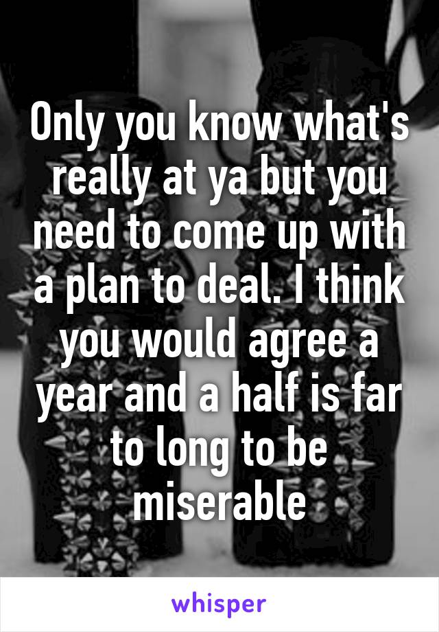 Only you know what's really at ya but you need to come up with a plan to deal. I think you would agree a year and a half is far to long to be miserable