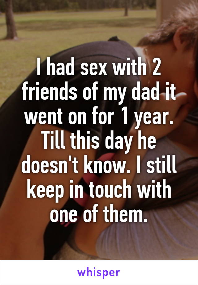 I had sex with 2 friends of my dad it went on for 1 year. Till this day he doesn't know. I still keep in touch with one of them.